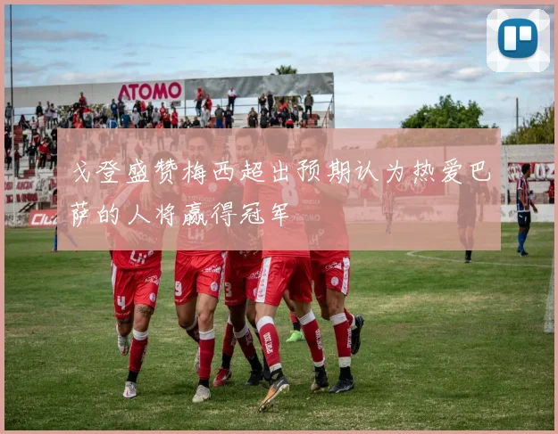 戈登盛赞梅西超出预期认为热爱巴萨的人将赢得冠军