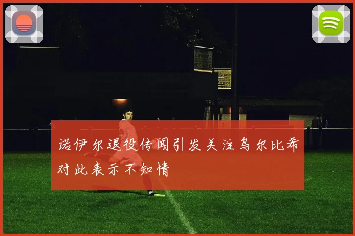 诺伊尔退役传闻引发关注乌尔比希对此表示不知情