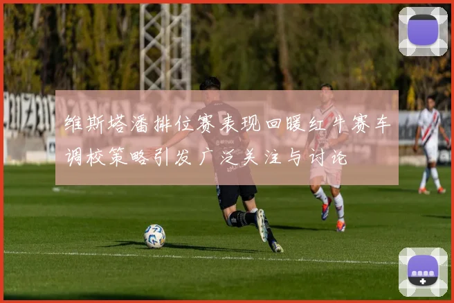 维斯塔潘排位赛表现回暖红牛赛车调校策略引发广泛关注与讨论